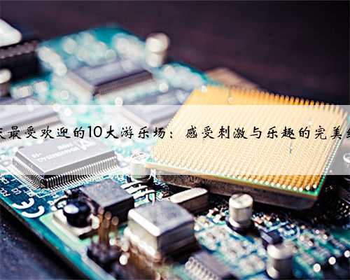 重庆最受欢迎的10大游乐场：感受刺激与乐趣的完美结合
