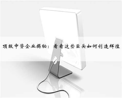 顶级中资企业揭秘：看看这些巨头如何创造辉煌