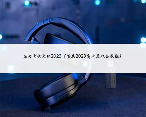 高考考试大纲2023（重庆2023高考录取分数线）