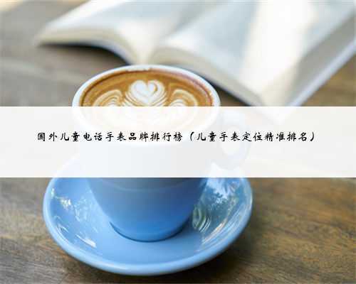 国外儿童电话手表品牌排行榜（儿童手表定位精准排名）