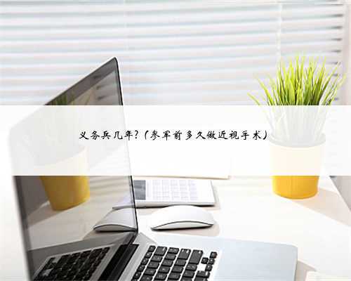 义务兵几年?（参军前多久做近视手术）