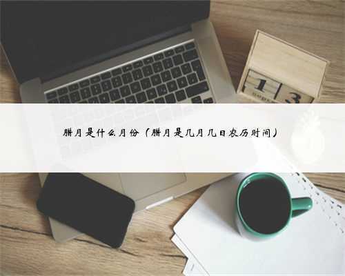 腊月是什么月份（腊月是几月几日农历时间）