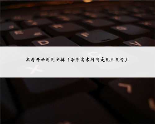 高考开始时间安排（每年高考时间是几月几号）