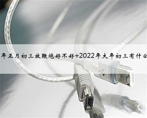 2022年正月初三放鞭炮好不好 2022年大年初三有什么禁忌