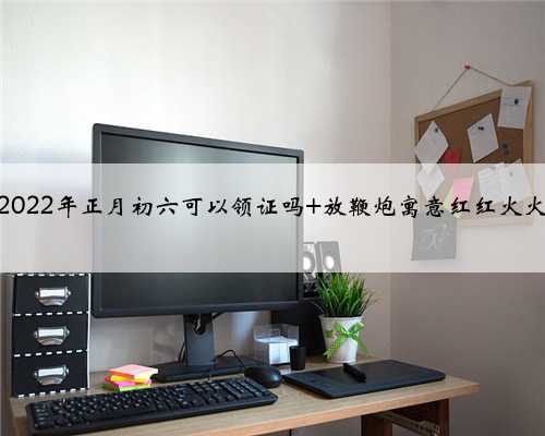 2022年正月初六可以领证吗 放鞭炮寓意红红火火