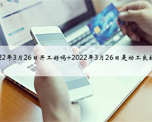 2022年3月26日开工好吗 2022年3月26日是动工良机吗