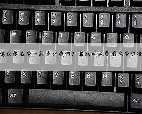 驾校报名费一般多少钱啊？驾照考试费用收费标准