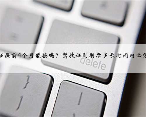 驾驶证提前4个月能换吗？驾驶证到期后多长时间内必须换证