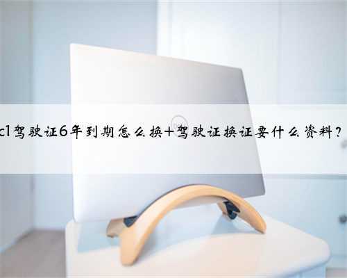 c1驾驶证6年到期怎么换 驾驶证换证要什么资料？