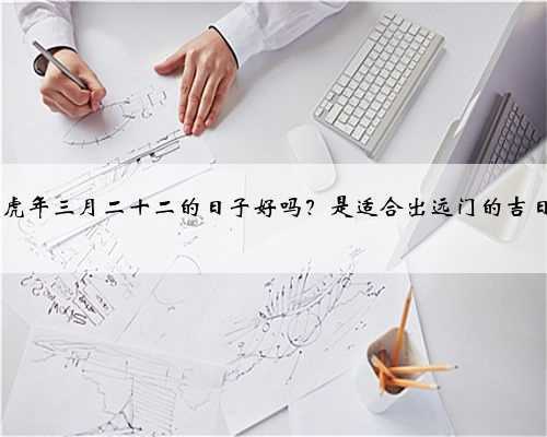 2022虎年三月二十二的日子好吗？是适合出远门的吉日吗？