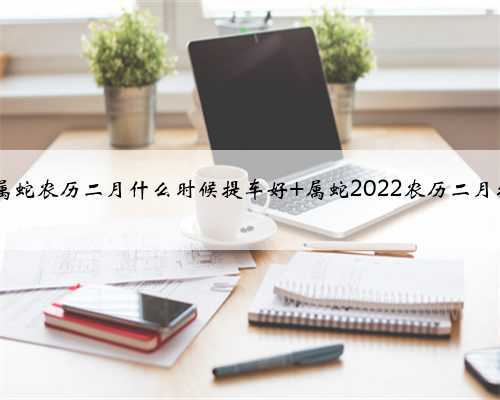 2022年属蛇农历二月什么时候提车好 属蛇2022农历二月提车吉日