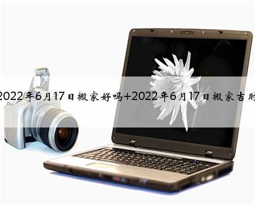 <b>2022年6月17日搬家好吗 2022年6月17日搬家吉时</b>