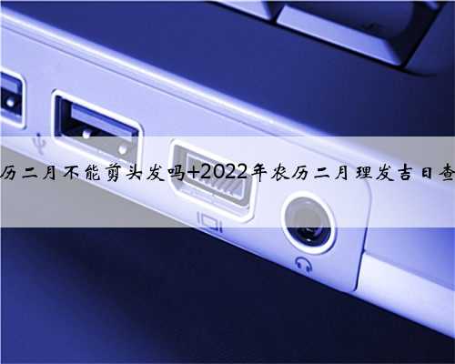 农历二月不能剪头发吗 2022年农历二月理发吉日查询
