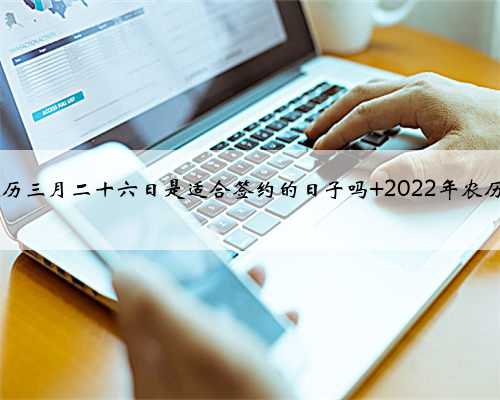 2022寅虎年农历三月二十六日是适合签约的日子吗 2022年农历三月签约吉日