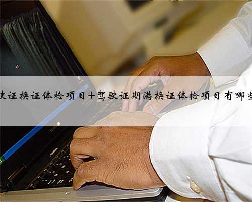 驾驶证换证体检项目 驾驶证期满换证体检项目有哪些？