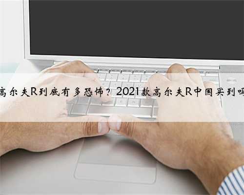 <b>高尔夫R到底有多恐怖？2021款高尔夫R中国买到吗</b>