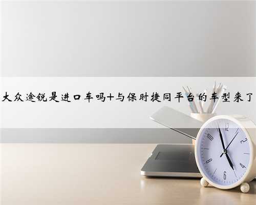 大众途锐是进口车吗 与保时捷同平台的车型来了