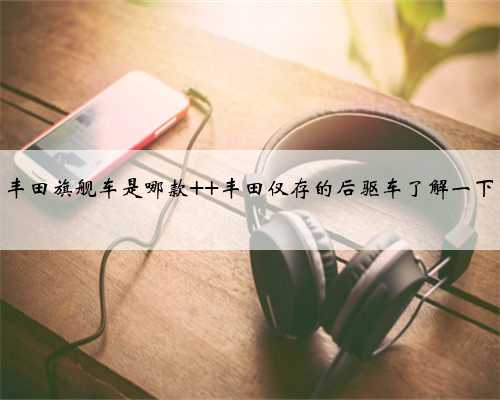 丰田旗舰车是哪款 丰田仅存的后驱车了解一下