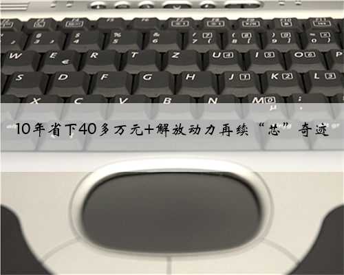 10年省下40多万元 解放动力再续“芯”奇迹