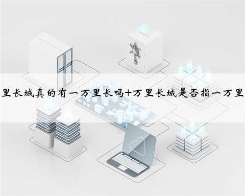 万里长城真的有一万里长吗 万里长城是否指一万里长