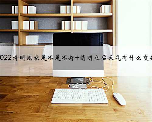 2022清明搬家是不是不好 清明之后天气有什么变化