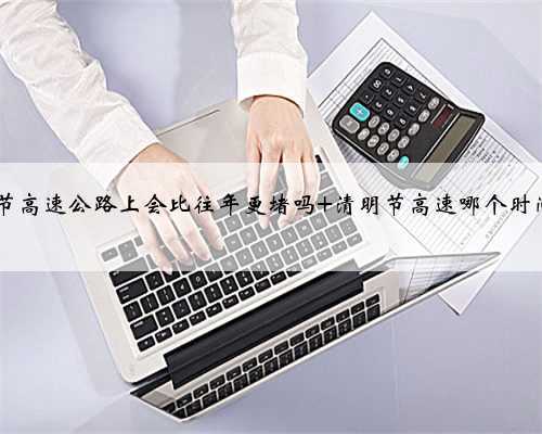 2022年清明节高速公路上会比往年更堵吗 清明节高速哪个时间车少不堵车