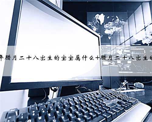 2021年腊月二十八出生的宝宝属什么 腊月二十八出生的名人