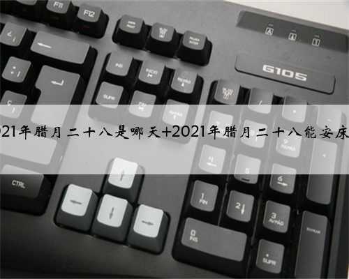 2021年腊月二十八是哪天 2021年腊月二十八能安床吗