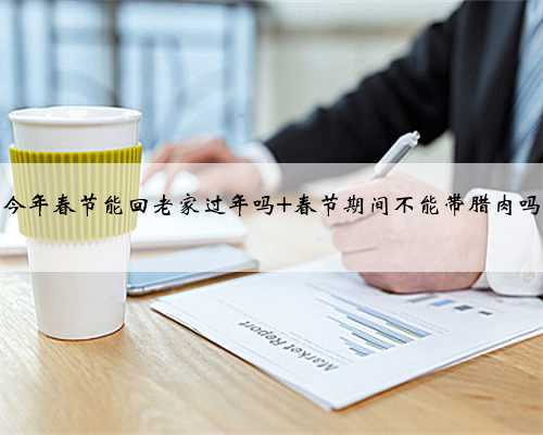 今年春节能回老家过年吗 春节期间不能带腊肉吗