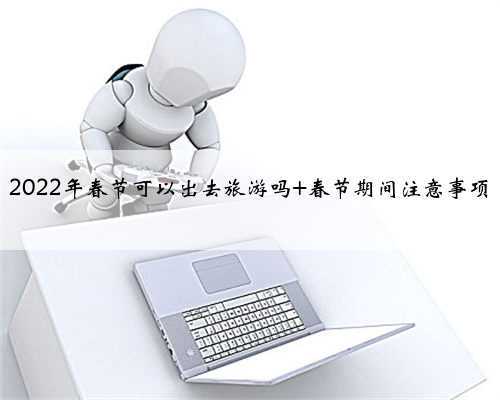 2022年春节可以出去旅游吗 春节期间注意事项
