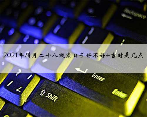 2021年腊月二十八搬家日子好不好 吉时是几点