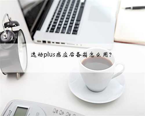 逸动plus感应后备箱怎么用？