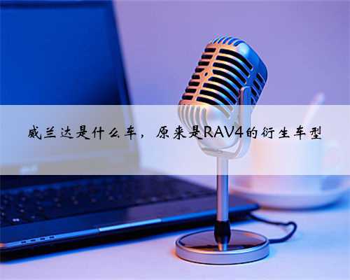 威兰达是什么车，原来是RAV4的衍生车型
