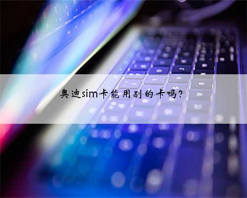 <b>奥迪sim卡能用别的卡吗？</b>
