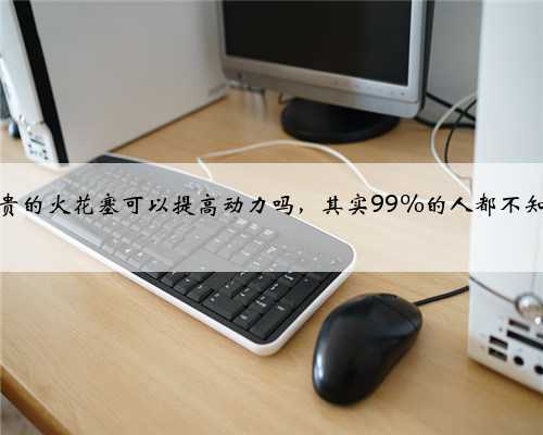 用贵的火花塞可以提高动力吗，其实99%的人都不知道
