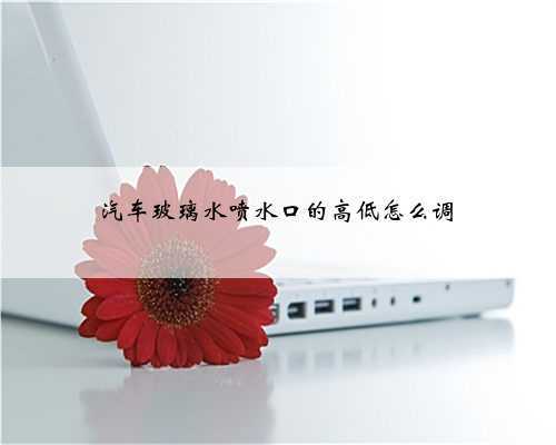 汽车玻璃水喷水口的高低怎么调