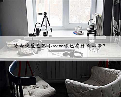 冷却液蓝色不小心加绿色有什么后果？