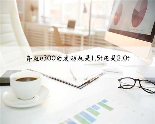 奔驰e300的发动机是1.5t还是2.0t