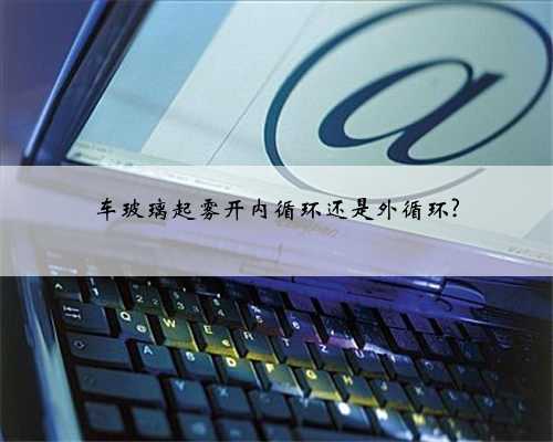 车玻璃起雾开内循环还是外循环?