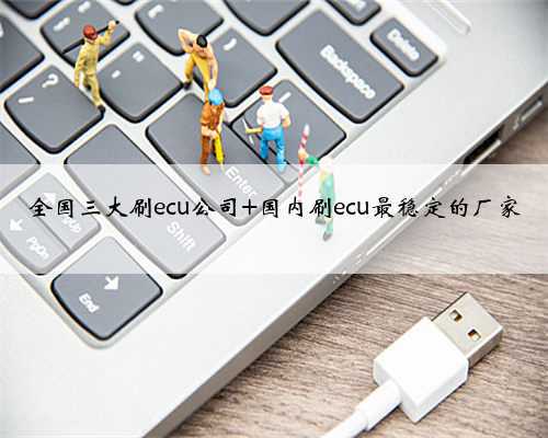 全国三大刷ecu公司 国内刷ecu最稳定的厂家