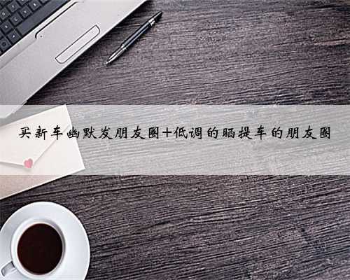 买新车幽默发朋友圈 低调的晒提车的朋友圈