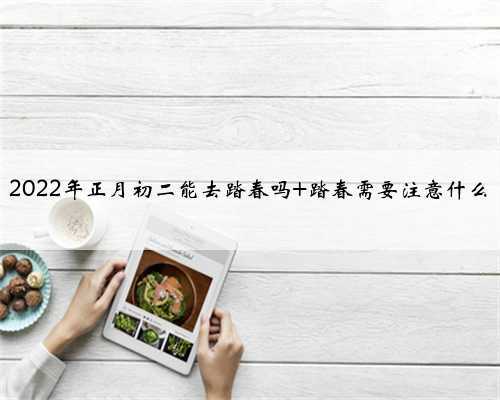 <b>2022年正月初二能去踏春吗 踏春需要注意什么</b>