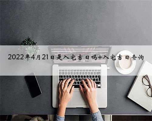 2022年4月21日是入宅吉日吗 入宅吉日查询
