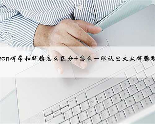 phideon辉昂和辉腾怎么区分 怎么一眼认出大众辉腾跟辉昂