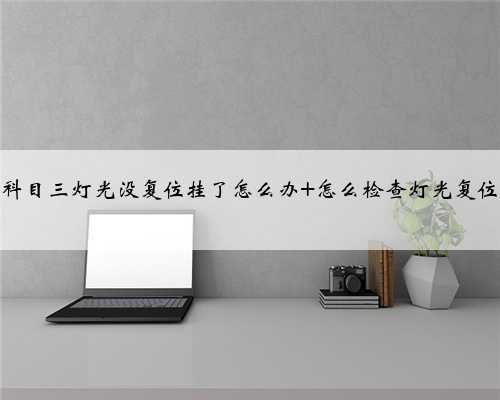 <b>科目三灯光没复位挂了怎么办 怎么检查灯光复位</b>