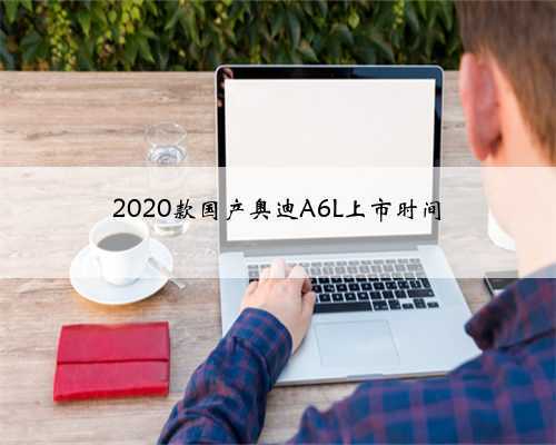2020款国产奥迪A6L上市时间