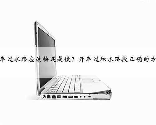 汽车过水路应该快还是慢？开车过积水路段正确的方法