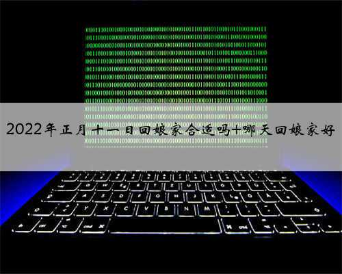 2022年正月十一日回娘家合适吗 哪天回娘家好