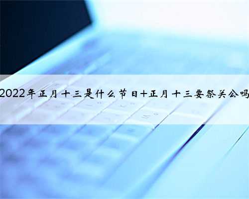 2022年正月十三是什么节日 正月十三要祭关公吗