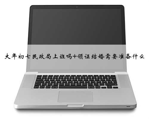大年初七民政局上班吗 领证结婚需要准备什么